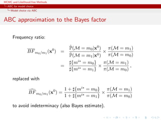 MCMC and Likelihood-free Methods
ABC for model choice
Model choice via ABC
ABC approximation to the Bayes factor
Frequency ratio:
BFm0/m1
(x0
) =
ˆP(M = m0|x0)
ˆP(M = m1|x0)
×
π(M = m1)
π(M = m0)
=
{mi∗ = m0}
{mi∗ = m1}
×
π(M = m1)
π(M = m0)
,
replaced with
BFm0/m1
(x0
) =
1 + {mi∗ = m0}
1 + {mi∗ = m1}
×
π(M = m1)
π(M = m0)
to avoid indeterminacy (also Bayes estimate).
 
