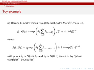 MCMC and Likelihood-free Methods
ABC for model choice
Illustrations
Toy example
iid Bernoulli model versus two-state ﬁrst-order Markov chain, i.e.
f0(x|θ0) = exp θ0
n
i=1
I{xi=1} {1 + exp(θ0)}n
,
versus
f1(x|θ1) =
1
2
exp θ1
n
i=2
I{xi=xi−1} {1 + exp(θ1)}n−1
,
with priors θ0 ∼ U(−5, 5) and θ1 ∼ U(0, 6) (inspired by “phase
transition” boundaries).
 
