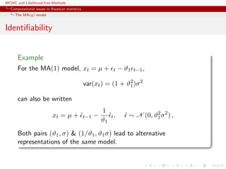 MCMC and Likelihood-free Methods
Computational issues in Bayesian statistics
The MA(q) model
Identiﬁability
Example
For the MA(1) model, xt = µ + t − ϑ1 t−1,
var(xt) = (1 + ϑ2
1)σ2
can also be written
xt = µ + ˜t−1 −
1
ϑ1
˜t, ˜ ∼ N (0, ϑ2
1σ2
) ,
Both pairs (ϑ1, σ) & (1/ϑ1, ϑ1σ) lead to alternative
representations of the same model.
 