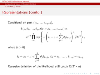 MCMC and Likelihood-free Methods
Computational issues in Bayesian statistics
The MA(q) model
Representations (contd.)
Conditional on past ( 0, . . . , −q+1),
L(µ, ϑ1, . . . , ϑq, σ|x1:T , 0, . . . , −q+1) ∝
σ−T
T
t=1
exp



−

xt − µ +
q
j=1
ϑjˆt−j


2
2σ2



,
where (t > 0)
ˆt = xt − µ +
q
j=1
ϑjˆt−j, ˆ0 = 0, . . . , ˆ1−q = 1−q
Recursive deﬁnition of the likelihood, still costly O(T × q)
 