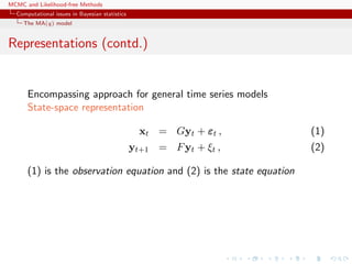 MCMC and Likelihood-free Methods
Computational issues in Bayesian statistics
The MA(q) model
Representations (contd.)
Encompassing approach for general time series models
State-space representation
xt = Gyt + εt , (1)
yt+1 = Fyt + ξt , (2)
(1) is the observation equation and (2) is the state equation
 
