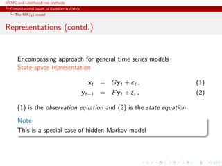 MCMC and Likelihood-free Methods
Computational issues in Bayesian statistics
The MA(q) model
Representations (contd.)
Encompassing approach for general time series models
State-space representation
xt = Gyt + εt , (1)
yt+1 = Fyt + ξt , (2)
(1) is the observation equation and (2) is the state equation
Note
This is a special case of hidden Markov model
 