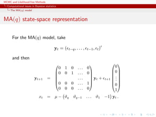 MCMC and Likelihood-free Methods
Computational issues in Bayesian statistics
The MA(q) model
MA(q) state-space representation
For the MA(q) model, take
yt = ( t−q, . . . , t−1, t)
and then
yt+1 =






0 1 0 . . . 0
0 0 1 . . . 0
. . .
0 0 0 . . . 1
0 0 0 . . . 0






yt + t+1







0
0
...
0
1







xt = µ − ϑq ϑq−1 . . . ϑ1 −1 yt .
 