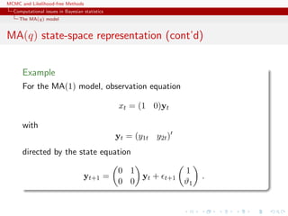 MCMC and Likelihood-free Methods
Computational issues in Bayesian statistics
The MA(q) model
MA(q) state-space representation (cont’d)
Example
For the MA(1) model, observation equation
xt = (1 0)yt
with
yt = (y1t y2t)
directed by the state equation
yt+1 =
0 1
0 0
yt + t+1
1
ϑ1
.
 