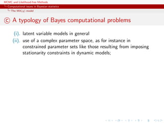 MCMC and Likelihood-free Methods
Computational issues in Bayesian statistics
The MA(q) model
c A typology of Bayes computational problems
(i). latent variable models in general
(ii). use of a complex parameter space, as for instance in
constrained parameter sets like those resulting from imposing
stationarity constraints in dynamic models;
 