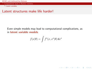 MCMC and Likelihood-free Methods
Computational issues in Bayesian statistics
Latent variables
Latent structures make life harder!
Even simple models may lead to computational complications, as
in latent variable models
f(x|θ) = f (x, x |θ) dx
 