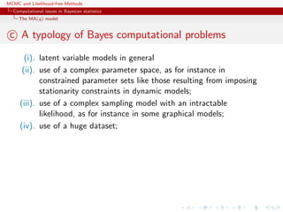 MCMC and Likelihood-free Methods
Computational issues in Bayesian statistics
The MA(q) model
c A typology of Bayes computational problems
(i). latent variable models in general
(ii). use of a complex parameter space, as for instance in
constrained parameter sets like those resulting from imposing
stationarity constraints in dynamic models;
(iii). use of a complex sampling model with an intractable
likelihood, as for instance in some graphical models;
(iv). use of a huge dataset;
 