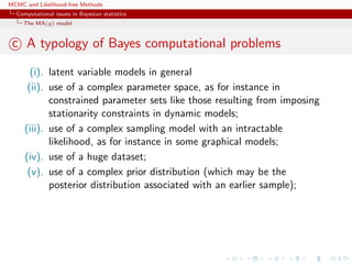 MCMC and Likelihood-free Methods
Computational issues in Bayesian statistics
The MA(q) model
c A typology of Bayes computational problems
(i). latent variable models in general
(ii). use of a complex parameter space, as for instance in
constrained parameter sets like those resulting from imposing
stationarity constraints in dynamic models;
(iii). use of a complex sampling model with an intractable
likelihood, as for instance in some graphical models;
(iv). use of a huge dataset;
(v). use of a complex prior distribution (which may be the
posterior distribution associated with an earlier sample);
 