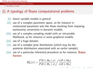 MCMC and Likelihood-free Methods
Computational issues in Bayesian statistics
The MA(q) model
c A typology of Bayes computational problems
(i). latent variable models in general
(ii). use of a complex parameter space, as for instance in
constrained parameter sets like those resulting from imposing
stationarity constraints in dynamic models;
(iii). use of a complex sampling model with an intractable
likelihood, as for instance in some graphical models;
(iv). use of a huge dataset;
(v). use of a complex prior distribution (which may be the
posterior distribution associated with an earlier sample);
(vi). use of a particular inferential procedure as for instance, Bayes
factors
Bπ
01(x) =
P(θ ∈ Θ0 | x)
P(θ ∈ Θ1 | x)
π(θ ∈ Θ0)
π(θ ∈ Θ1)
.
 