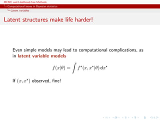 MCMC and Likelihood-free Methods
Computational issues in Bayesian statistics
Latent variables
Latent structures make life harder!
Even simple models may lead to computational complications, as
in latent variable models
f(x|θ) = f (x, x |θ) dx
If (x, x ) observed, ﬁne!
 