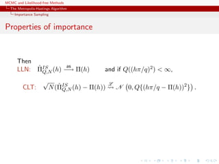 MCMC and Likelihood-free Methods
The Metropolis-Hastings Algorithm
Importance Sampling
Properties of importance
Then
LLN: ˆΠIS
Q,N (h)
as
−→ Π(h) and if Q((hπ/q)2) < ∞,
CLT:
√
N(ˆΠIS
Q,N (h) − Π(h))
L
N 0, Q{(hπ/q − Π(h))2
} .
 