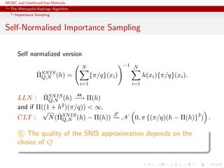 MCMC and Likelihood-free Methods
The Metropolis-Hastings Algorithm
Importance Sampling
Self-Normalised Importance Sampling
Self normalized version
ˆΠSNIS
Q,N (h) =
N
i=1
{π/q}(xi)
−1 N
i=1
h(xi){π/q}(xi).
LLN : ˆΠSNIS
Q,N (h)
as
−→ Π(h)
and if Π((1 + h2)(π/q)) < ∞,
CLT :
√
N(ˆΠSNIS
Q,N (h) − Π(h))
L
N 0, π {(π/q)(h − Π(h)}2
) .
c The quality of the SNIS approximation depends on the
choice of Q
 