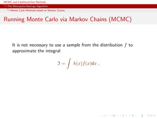 MCMC and Likelihood-free Methods
The Metropolis-Hastings Algorithm
Monte Carlo Methods based on Markov Chains
Running Monte Carlo via Markov Chains (MCMC)
It is not necessary to use a sample from the distribution f to
approximate the integral
I = h(x)f(x)dx ,
 