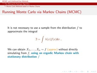 MCMC and Likelihood-free Methods
The Metropolis-Hastings Algorithm
Monte Carlo Methods based on Markov Chains
Running Monte Carlo via Markov Chains (MCMC)
It is not necessary to use a sample from the distribution f to
approximate the integral
I = h(x)f(x)dx ,
We can obtain X1, . . . , Xn ∼ f (approx) without directly
simulating from f, using an ergodic Markov chain with
stationary distribution f
 