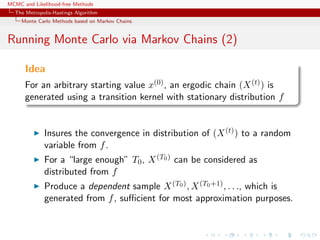 MCMC and Likelihood-free Methods
The Metropolis-Hastings Algorithm
Monte Carlo Methods based on Markov Chains
Running Monte Carlo via Markov Chains (2)
Idea
For an arbitrary starting value x(0), an ergodic chain (X(t)) is
generated using a transition kernel with stationary distribution f
Insures the convergence in distribution of (X(t)) to a random
variable from f.
For a “large enough” T0, X(T0) can be considered as
distributed from f
Produce a dependent sample X(T0), X(T0+1), . . ., which is
generated from f, suﬃcient for most approximation purposes.
 
