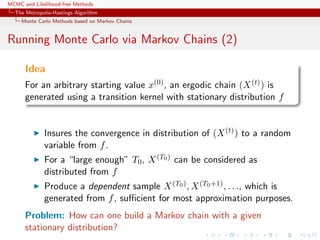 MCMC and Likelihood-free Methods
The Metropolis-Hastings Algorithm
Monte Carlo Methods based on Markov Chains
Running Monte Carlo via Markov Chains (2)
Idea
For an arbitrary starting value x(0), an ergodic chain (X(t)) is
generated using a transition kernel with stationary distribution f
Insures the convergence in distribution of (X(t)) to a random
variable from f.
For a “large enough” T0, X(T0) can be considered as
distributed from f
Produce a dependent sample X(T0), X(T0+1), . . ., which is
generated from f, suﬃcient for most approximation purposes.
Problem: How can one build a Markov chain with a given
stationary distribution?
 