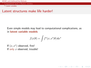 MCMC and Likelihood-free Methods
Computational issues in Bayesian statistics
Latent variables
Latent structures make life harder!
Even simple models may lead to computational complications, as
in latent variable models
f(x|θ) = f (x, x |θ) dx
If (x, x ) observed, ﬁne!
If only x observed, trouble!
 