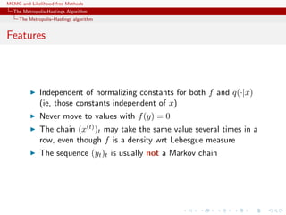 MCMC and Likelihood-free Methods
The Metropolis-Hastings Algorithm
The Metropolis–Hastings algorithm
Features
Independent of normalizing constants for both f and q(·|x)
(ie, those constants independent of x)
Never move to values with f(y) = 0
The chain (x(t))t may take the same value several times in a
row, even though f is a density wrt Lebesgue measure
The sequence (yt)t is usually not a Markov chain
 
