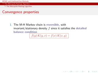 MCMC and Likelihood-free Methods
The Metropolis-Hastings Algorithm
The Metropolis–Hastings algorithm
Convergence properties
1. The M-H Markov chain is reversible, with
invariant/stationary density f since it satisﬁes the detailed
balance condition
f(y) K(y, x) = f(x) K(x, y)
 