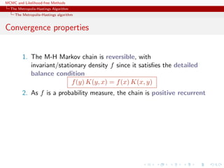 MCMC and Likelihood-free Methods
The Metropolis-Hastings Algorithm
The Metropolis–Hastings algorithm
Convergence properties
1. The M-H Markov chain is reversible, with
invariant/stationary density f since it satisﬁes the detailed
balance condition
f(y) K(y, x) = f(x) K(x, y)
2. As f is a probability measure, the chain is positive recurrent
 