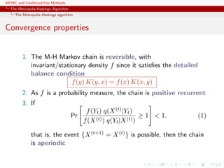 MCMC and Likelihood-free Methods
The Metropolis-Hastings Algorithm
The Metropolis–Hastings algorithm
Convergence properties
1. The M-H Markov chain is reversible, with
invariant/stationary density f since it satisﬁes the detailed
balance condition
f(y) K(y, x) = f(x) K(x, y)
2. As f is a probability measure, the chain is positive recurrent
3. If
Pr
f(Yt) q(X(t)|Yt)
f(X(t)) q(Yt|X(t))
≥ 1 < 1. (1)
that is, the event {X(t+1) = X(t)} is possible, then the chain
is aperiodic
 