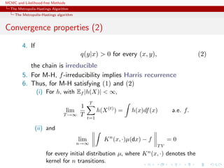 MCMC and Likelihood-free Methods
The Metropolis-Hastings Algorithm
The Metropolis–Hastings algorithm
Convergence properties (2)
4. If
q(y|x) > 0 for every (x, y), (2)
the chain is irreducible
5. For M-H, f-irreducibility implies Harris recurrence
6. Thus, for M-H satisfying (1) and (2)
(i) For h, with Ef |h(X)| < ∞,
lim
T →∞
1
T
T
t=1
h(X(t)
) = h(x)df(x) a.e. f.
(ii) and
lim
n→∞
Kn
(x, ·)µ(dx) − f
T V
= 0
for every initial distribution µ, where Kn
(x, ·) denotes the
kernel for n transitions.
 