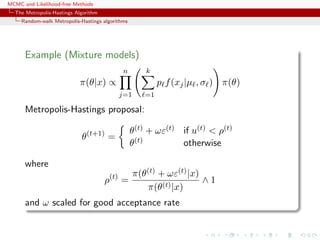 MCMC and Likelihood-free Methods
The Metropolis-Hastings Algorithm
Random-walk Metropolis-Hastings algorithms
Example (Mixture models)
π(θ|x) ∝
n
j=1
k
=1
p f(xj|µ , σ ) π(θ)
Metropolis-Hastings proposal:
θ(t+1)
=
θ(t) + ωε(t) if u(t) < ρ(t)
θ(t) otherwise
where
ρ(t)
=
π(θ(t) + ωε(t)|x)
π(θ(t)|x)
∧ 1
and ω scaled for good acceptance rate
 