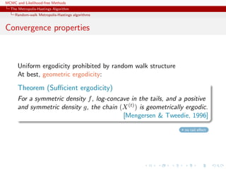 MCMC and Likelihood-free Methods
The Metropolis-Hastings Algorithm
Random-walk Metropolis-Hastings algorithms
Convergence properties
Uniform ergodicity prohibited by random walk structure
At best, geometric ergodicity:
Theorem (Suﬃcient ergodicity)
For a symmetric density f, log-concave in the tails, and a positive
and symmetric density g, the chain (X(t)) is geometrically ergodic.
[Mengersen & Tweedie, 1996]
no tail eﬀect
 