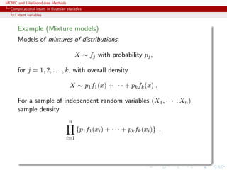 MCMC and Likelihood-free Methods
Computational issues in Bayesian statistics
Latent variables
Example (Mixture models)
Models of mixtures of distributions:
X ∼ fj with probability pj,
for j = 1, 2, . . . , k, with overall density
X ∼ p1f1(x) + · · · + pkfk(x) .
For a sample of independent random variables (X1, · · · , Xn),
sample density
n
i=1
{p1f1(xi) + · · · + pkfk(xi)} .
 