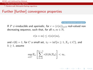 MCMC and Likelihood-free Methods
The Metropolis-Hastings Algorithm
Random-walk Metropolis-Hastings algorithms
Further [further] convergence properties
skip hyperdetailed convergence
If P ψ-irreducible and aperiodic, for r = (r(n))n∈N real-valued non
decreasing sequence, such that, for all n, m ∈ N,
r(n + m) ≤ r(n)r(m),
and r(0) = 1, for C a small set, τC = inf{n ≥ 1, Xn ∈ C}, and
h ≥ 1, assume
sup
x∈C
Ex
τC −1
k=0
r(k)h(Xk) < ∞,
 