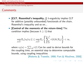 MCMC and Likelihood-free Methods
The Metropolis-Hastings Algorithm
Random-walk Metropolis-Hastings algorithms
Comments
[CLT, Rosenthal’s inequality...] h-ergodicity implies CLT
for additive (possibly unbounded) functionals of the chain,
Rosenthal’s inequality and so on...
[Control of the moments of the return-time] The
condition implies (because h ≥ 1) that
sup
x∈C
Ex[r0(τC)] ≤ sup
x∈C
Ex
τC −1
k=0
r(k)h(Xk) < ∞,
where r0(n) = n
l=0 r(l) Can be used to derive bounds for
the coupling time, an essential step to determine computable
bounds, using coupling inequalities
[Roberts & Tweedie, 1998; Fort & Moulines, 2000]
 