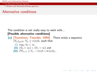 MCMC and Likelihood-free Methods
The Metropolis-Hastings Algorithm
Random-walk Metropolis-Hastings algorithms
Alternative conditions
The condition is not really easy to work with...
[Possible alternative conditions]
(a) [Tuominen, Tweedie, 1994] There exists a sequence
(Vn)n∈N, Vn ≥ r(n)h, such that
(i) supC V0 < ∞,
(ii) {V0 = ∞} ⊂ {V1 = ∞} and
(iii) PVn+1 ≤ Vn − r(n)h + br(n)IC.
 