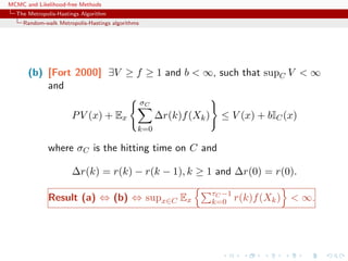 MCMC and Likelihood-free Methods
The Metropolis-Hastings Algorithm
Random-walk Metropolis-Hastings algorithms
(b) [Fort 2000] ∃V ≥ f ≥ 1 and b < ∞, such that supC V < ∞
and
PV (x) + Ex
σC
k=0
∆r(k)f(Xk) ≤ V (x) + bIC(x)
where σC is the hitting time on C and
∆r(k) = r(k) − r(k − 1), k ≥ 1 and ∆r(0) = r(0).
Result (a) ⇔ (b) ⇔ supx∈C Ex
τC −1
k=0 r(k)f(Xk) < ∞.
 