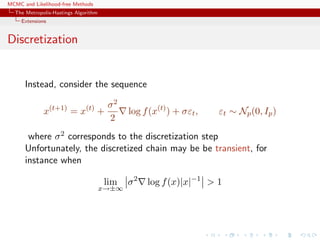 MCMC and Likelihood-free Methods
The Metropolis-Hastings Algorithm
Extensions
Discretization
Instead, consider the sequence
x(t+1)
= x(t)
+
σ2
2
log f(x(t)
) + σεt, εt ∼ Np(0, Ip)
where σ2 corresponds to the discretization step
Unfortunately, the discretized chain may be be transient, for
instance when
lim
x→±∞
σ2
log f(x)|x|−1
> 1
 