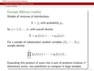 MCMC and Likelihood-free Methods
Computational issues in Bayesian statistics
Latent variables
Example (Mixture models)
Models of mixtures of distributions:
X ∼ fj with probability pj,
for j = 1, 2, . . . , k, with overall density
X ∼ p1f1(x) + · · · + pkfk(x) .
For a sample of independent random variables (X1, · · · , Xn),
sample density
n
i=1
{p1f1(xi) + · · · + pkfk(xi)} .
Expanding this product of sums into a sum of products involves kn
elementary terms: too prohibitive to compute in large samples.
 