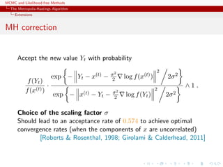 MCMC and Likelihood-free Methods
The Metropolis-Hastings Algorithm
Extensions
MH correction
Accept the new value Yt with probability
f(Yt)
f(x(t))
·
exp − Yt − x(t) − σ2
2 log f(x(t))
2
2σ2
exp − x(t) − Yt − σ2
2 log f(Yt)
2
2σ2
∧ 1 .
Choice of the scaling factor σ
Should lead to an acceptance rate of 0.574 to achieve optimal
convergence rates (when the components of x are uncorrelated)
[Roberts & Rosenthal, 1998; Girolami & Calderhead, 2011]
 