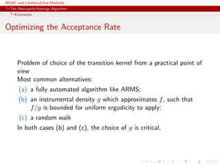 MCMC and Likelihood-free Methods
The Metropolis-Hastings Algorithm
Extensions
Optimizing the Acceptance Rate
Problem of choice of the transition kernel from a practical point of
view
Most common alternatives:
(a) a fully automated algorithm like ARMS;
(b) an instrumental density g which approximates f, such that
f/g is bounded for uniform ergodicity to apply;
(c) a random walk
In both cases (b) and (c), the choice of g is critical,
 