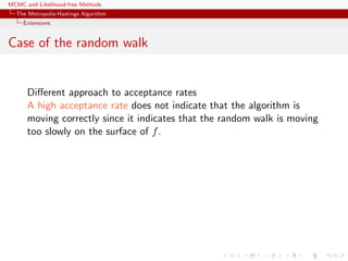 MCMC and Likelihood-free Methods
The Metropolis-Hastings Algorithm
Extensions
Case of the random walk
Diﬀerent approach to acceptance rates
A high acceptance rate does not indicate that the algorithm is
moving correctly since it indicates that the random walk is moving
too slowly on the surface of f.
 