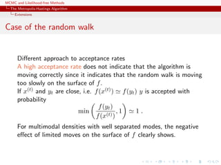 MCMC and Likelihood-free Methods
The Metropolis-Hastings Algorithm
Extensions
Case of the random walk
Diﬀerent approach to acceptance rates
A high acceptance rate does not indicate that the algorithm is
moving correctly since it indicates that the random walk is moving
too slowly on the surface of f.
If x(t) and yt are close, i.e. f(x(t)) f(yt) y is accepted with
probability
min
f(yt)
f(x(t))
, 1 1 .
For multimodal densities with well separated modes, the negative
eﬀect of limited moves on the surface of f clearly shows.
 