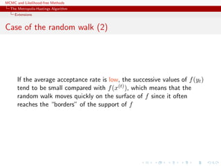 MCMC and Likelihood-free Methods
The Metropolis-Hastings Algorithm
Extensions
Case of the random walk (2)
If the average acceptance rate is low, the successive values of f(yt)
tend to be small compared with f(x(t)), which means that the
random walk moves quickly on the surface of f since it often
reaches the “borders” of the support of f
 