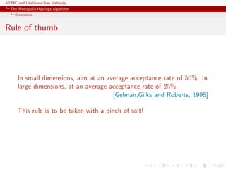 MCMC and Likelihood-free Methods
The Metropolis-Hastings Algorithm
Extensions
Rule of thumb
In small dimensions, aim at an average acceptance rate of 50%. In
large dimensions, at an average acceptance rate of 25%.
[Gelman,Gilks and Roberts, 1995]
This rule is to be taken with a pinch of salt!
 