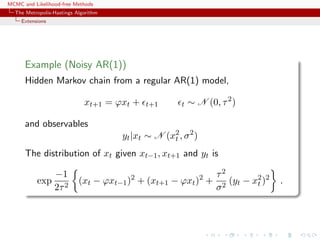 MCMC and Likelihood-free Methods
The Metropolis-Hastings Algorithm
Extensions
Example (Noisy AR(1))
Hidden Markov chain from a regular AR(1) model,
xt+1 = ϕxt + t+1 t ∼ N (0, τ2
)
and observables
yt|xt ∼ N (x2
t , σ2
)
The distribution of xt given xt−1, xt+1 and yt is
exp
−1
2τ2
(xt − ϕxt−1)2
+ (xt+1 − ϕxt)2
+
τ2
σ2
(yt − x2
t )2
.
 