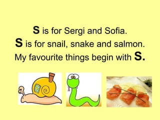 S  is for Sergi and Sofia. S  is for snail, snake and salmon. My favourite things begin with  S. 