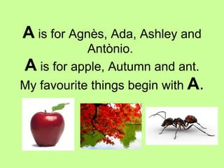 A  is for Agnès, Ada, Ashley and Antònio.  A  is for apple, Autumn and ant. My favourite things begin with  A . 