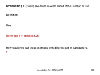 Overloading : By using Overloads keyword ahead of the Function or Sub


Definition:


Use:


Refer exp 5 > module3.vb



How would we call these methods with different set of parameters.
>




                         compiled by RJ , 9892544177                    103
 