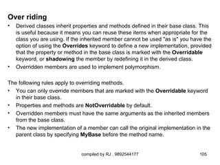 Over riding
•   Derived classes inherit properties and methods defined in their base class. This
    is useful because it means you can reuse these items when appropriate for the
    class you are using. If the inherited member cannot be used "as is" you have the
    option of using the Overrides keyword to define a new implementation, provided
    that the property or method in the base class is marked with the Overridable
    keyword, or shadowing the member by redefining it in the derived class.
•   Overridden members are used to implement polymorphism.

The following rules apply to overriding methods.
• You can only override members that are marked with the Overridable keyword
   in their base class.
• Properties and methods are NotOverridable by default.
• Overridden members must have the same arguments as the inherited members
   from the base class.
• The new implementation of a member can call the original implementation in the
   parent class by specifying MyBase before the method name.


                              compiled by RJ , 9892544177                      105
 