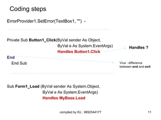 Coding steps
ErrorProvider1.SetError(TextBox1, "") -



Private Sub Button1_Click(ByVal sender As Object,
                          ByVal e As System.EventArgs)         Handles ?
                          Handles Button1.Click
End
   End Sub                                               Viva : difference
                                                         between end and exit




Sub Form1_Load (ByVal sender As System.Object,
                ByVal e As System.EventArgs)
                Handles MyBase.Load


                          compiled by RJ , 9892544177                      11
 
