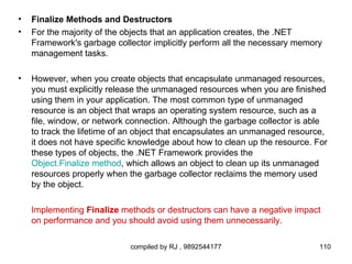 •   Finalize Methods and Destructors
•   For the majority of the objects that an application creates, the .NET
    Framework's garbage collector implicitly perform all the necessary memory
    management tasks.

•   However, when you create objects that encapsulate unmanaged resources,
    you must explicitly release the unmanaged resources when you are finished
    using them in your application. The most common type of unmanaged
    resource is an object that wraps an operating system resource, such as a
    file, window, or network connection. Although the garbage collector is able
    to track the lifetime of an object that encapsulates an unmanaged resource,
    it does not have specific knowledge about how to clean up the resource. For
    these types of objects, the .NET Framework provides the
    Object.Finalize method, which allows an object to clean up its unmanaged
    resources properly when the garbage collector reclaims the memory used
    by the object.

    Implementing Finalize methods or destructors can have a negative impact
    on performance and you should avoid using them unnecessarily.

                             compiled by RJ , 9892544177                     110
 