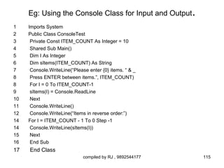 Eg: Using the Console Class for Input and Output      .
1    Imports System
2    Public Class ConsoleTest
3     Private Const ITEM_COUNT As Integer = 10
4     Shared Sub Main()
5     Dim I As Integer
6     Dim sItems(ITEM_COUNT) As String
7     Console.WriteLine(“Please enter {0} items. “ & _
8     Press ENTER between items.”, ITEM_COUNT)
8     For I = 0 To ITEM_COUNT-1
9     sItems(I) = Console.ReadLine
10    Next
11    Console.WriteLine()
12    Console.WriteLine(“Items in reverse order:”)
14   For I = ITEM_COUNT - 1 To 0 Step -1
14    Console.WriteLine(sItems(I))
15    Next
16    End Sub
17   End Class
                             compiled by RJ , 9892544177       115
 
