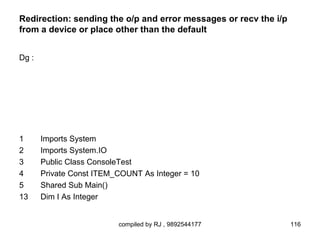 Redirection: sending the o/p and error messages or recv the i/p
from a device or place other than the default


Dg :




1      Imports System
2      Imports System.IO
3      Public Class ConsoleTest
4      Private Const ITEM_COUNT As Integer = 10
5      Shared Sub Main()
13     Dim I As Integer


                          compiled by RJ , 9892544177             116
 